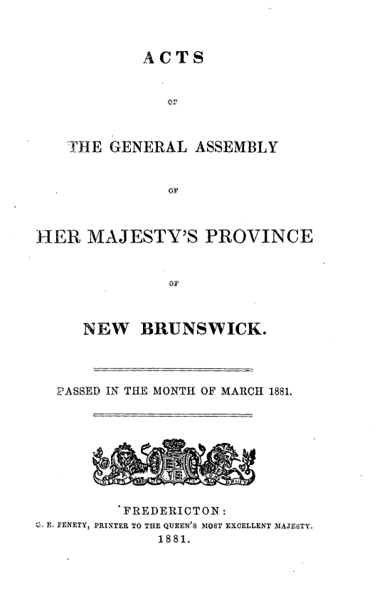 handle is hein.psc/aclenbu0055 and id is 1 raw text is: 



ACTS


   THE GENERAL   ASSEMBLY


              OH



HER  MAJESTY'S PROVINCE


    NEW BRUNSWICK.




 PASSED IN THE MONTH OF MARCH 1881.









         FREDERICTON:
E. FENETY, PRINTER TO THE QUEEN'S MOST EXCELLENT MAJESTY.
             1881.


