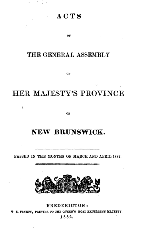 handle is hein.psc/aclenbu0056 and id is 1 raw text is: 


ACTS


                OF



    THE  GENERAL   ASSEMBLY



                OF



HER   MAJESTY'S PROVINCE



                OF



      NEW   BRUNSWICK.


PASSED IN THE MONTHS OF MARCH AND APRIL 1882.





                       ICA



          FREDERICTON:
G. E. IENETY, PRINTER TO THE QUEEN'S MOST EXOELLENT MAJESTY.
              1882.



