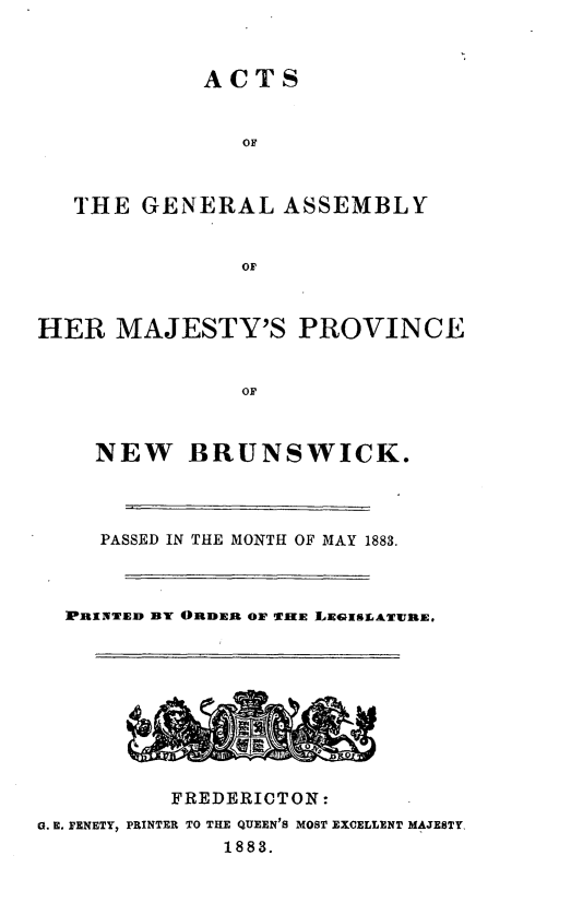 handle is hein.psc/aclenbu0057 and id is 1 raw text is: 



ACTS


               OF



   THE  GENERAL   ASSEMBLY


               or



HER   MAJESTY'S PROVINCE


               OF



    NEW BRUNSWICK.


     PASSED IN THE MONTH OF MAY 1883.



  PINEAD BY ORDER 01F TUE LEGIMLATURE.










          FREDERICTON:
G. E. FENETY, PRINTER TO THE QUEEN'S MOST EXCELLENT MAJESTY.
              1883.


