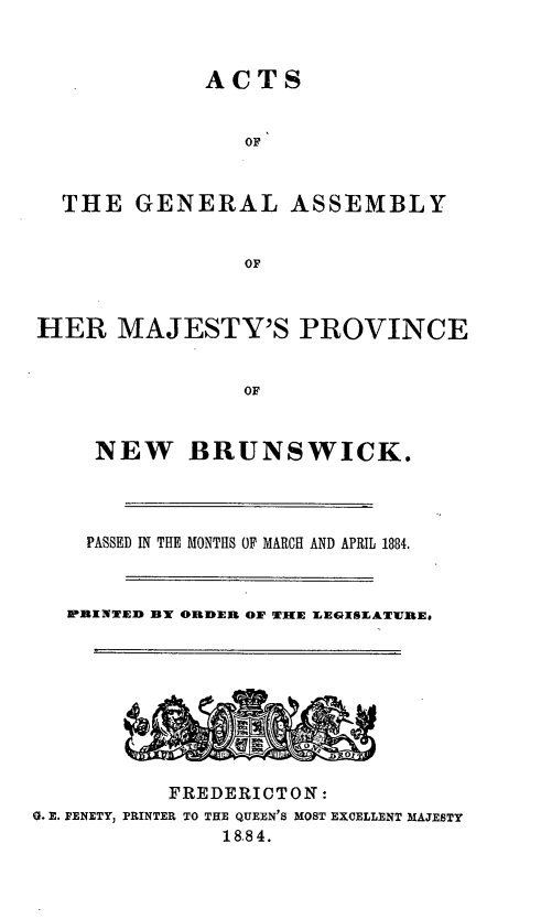 handle is hein.psc/aclenbu0058 and id is 1 raw text is: 



ACTS


                OF



  THE   GENERAL ASSEMBLY


                OF



HER   MAJESTY'S PROVINCE


                OF



     NEW BRUNSWICK.




     PASSED IN THE MONTHS OF MARCH AND APRIL 1884.



   PRINTED BY ORDER OF TiHE LEGISLATWRE&






          -h00


          FREDERICTON:
0. E. FENETY, PRINTER TO THE QUEEN'S MOST EXCELLENT MAJESTY
              18.84.


