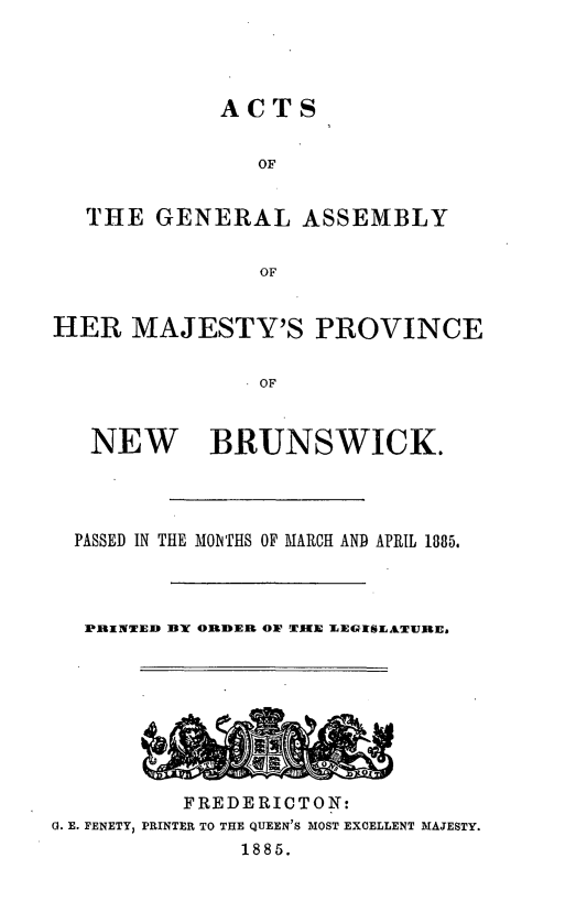 handle is hein.psc/aclenbu0059 and id is 1 raw text is: 




ACTS


                OF


   THE  GENERAL ASSEMBLY


                OF


HER   MAJESTY'S PROVINCE

                OF


   NEW BRUNSWICK.




   PASSED IN THE MONTIIS OF MARCH AND APRIL 1885.



   PRbINTED BY ORDER OW TIIE LEGISLATURE,


          FREDERICTON:
G. E. FENETY, PRINTER TO THE QUEEN'S MOST EXCELLENT MAJESTY.
               1885.


