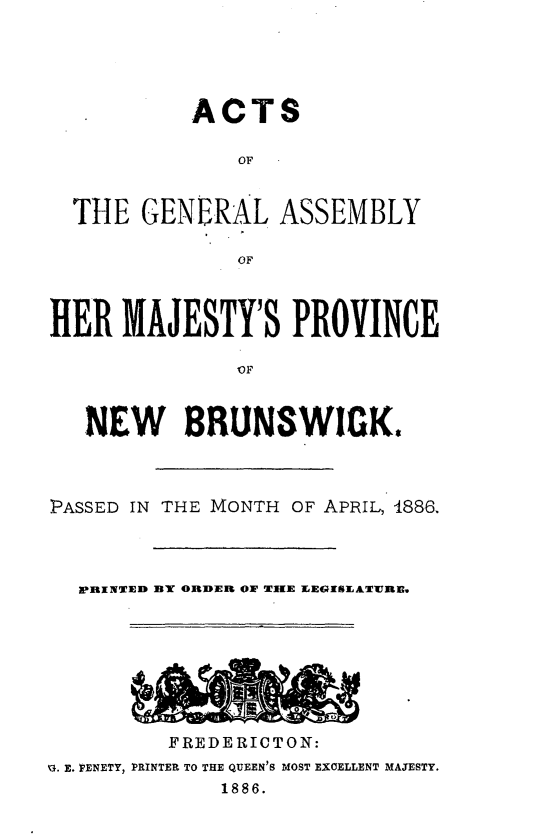 handle is hein.psc/aclenbu0060 and id is 1 raw text is: 





           ACTS

              OF


  THE  GENERAL   ASSEMBLY

              OF



HER  MAJESTY'S PROVINCE





   NEW BRUNSWIGK.


PASSED IN THE MONTH OF APRIL, 4886,



  PRINTEl BY ORDER OW TIE EESEATURE,








         FREDERICTON:
q. E. PENETY, PRINTER TO THE QUEEN'S MOST EXCELLENT MAJESTY.
             1886.


