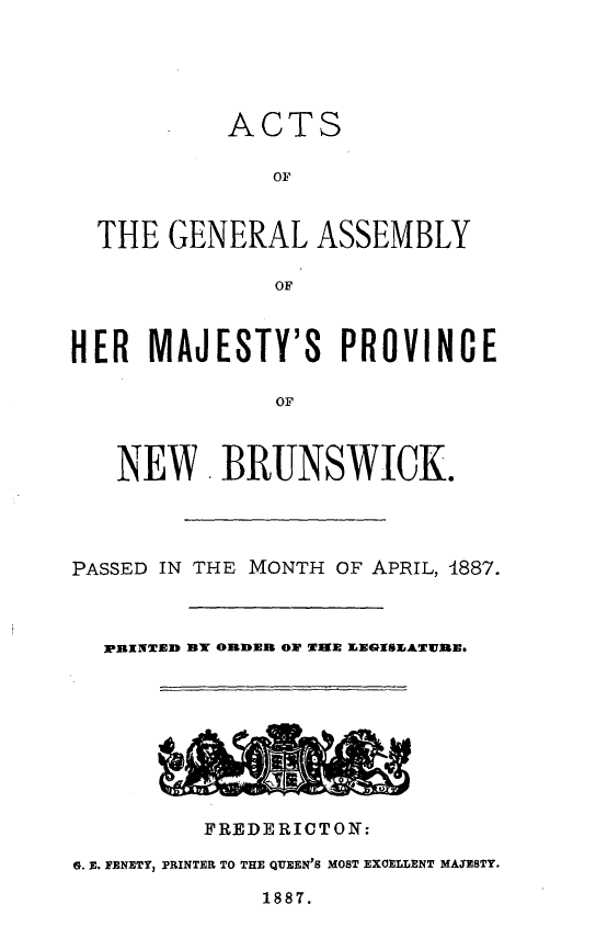 handle is hein.psc/aclenbu0061 and id is 1 raw text is: 





           ACTS

              OF


  THE  GENERAL ASSEMBLY

               OF



HER   MAJESTY'S PROVINCE

               OF



   NEWV BRUNSWICK.


PASSED IN THE MONTH OF APRIL, 1887.



  FPINTED fB ORDER OW TIME EEGISEATURE.









         FREIERICTO N:

G. E. PENETY, PRINTER TO THE QUEEN'S MOST EXCELLENT MAXESTY.


1887.


