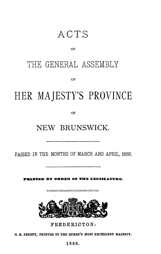 handle is hein.psc/aclenbu0062 and id is 1 raw text is: 





ACTS

    OF


THE  GENERAL


ASSEMBLY


OF


HER MAJESTY'S PROVINCE


                OF


      NEW BRUNSWICK.


PASSED IN THE MONTHS OF MARCH AND APRIL, 1888.



  PRINTED UT ORDER O WIE EEGISEATWEN.







          FREDERICTON:

G. E. FENETY, PRINTER TO THE QUEEN'S MOST EXOELLENT MAJESTY.


1888.


