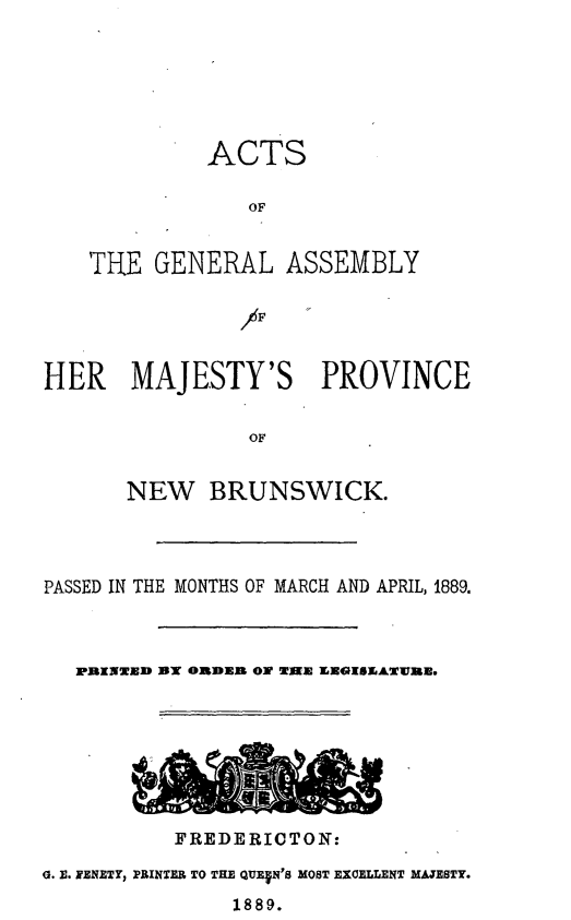 handle is hein.psc/aclenbu0063 and id is 1 raw text is: 






         ACTS

             OF


THE  GENERAL ASSEMBLY


HER MAJESTY'S PROVINCE

                OF


       NEW   BRUNSWICK.


PASSED IN THE MONTHS OF MARCH AND APRIL, 1889.



   PRINWTD UT ORDER OW TIME EEGISEATW7RE.








           FREDERICTON:

G. E. FENETY, PRINTER TO THE QUEVN'S MOST EXCELLENT MAJESTY.
               1889.


