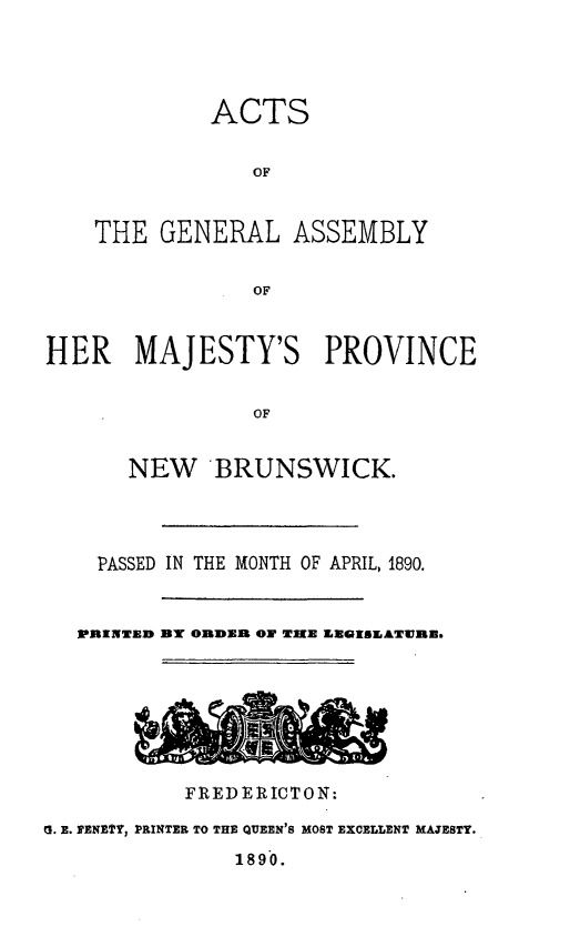 handle is hein.psc/aclenbu0064 and id is 1 raw text is: 




ACTS


   OF


THE  GENERAL


ASSEMBLY


OF


HER MAJESTY'S PROVINCE


                OF


       NEW   BRUNSWICK.


    PASSED IN THE MONTH OF APRIL, 1890.


    PRITED B ORDER ON MIKE EEGISEATWIR3







           FREDERICTON:

G. E. PENETY, PRINTER TO THE QUEEN'S MOST EXCELLENT MAJESTY.
               1890.


