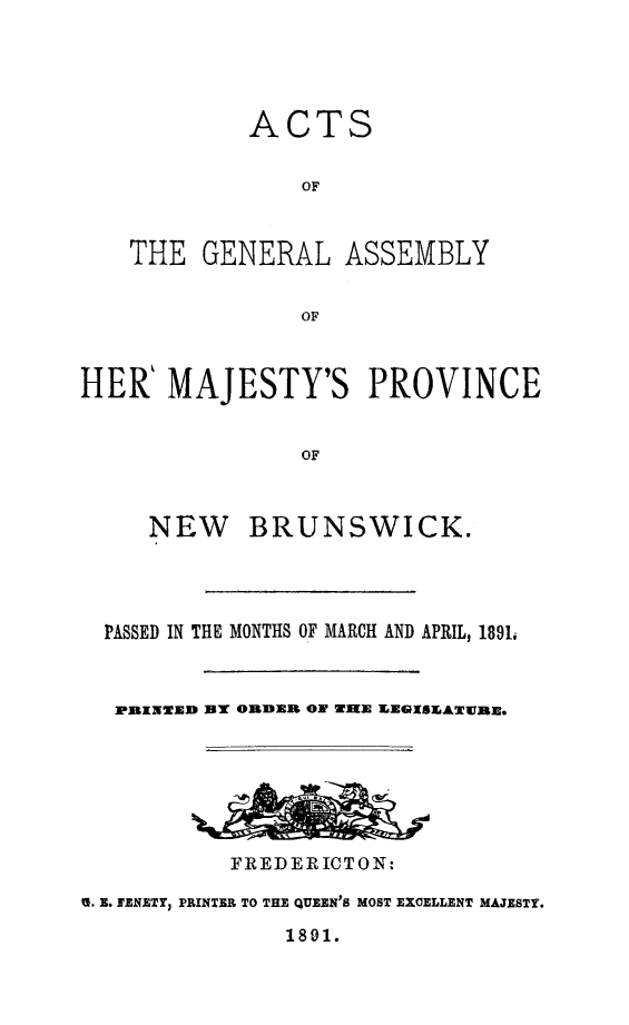 handle is hein.psc/aclenbu0065 and id is 1 raw text is: 




         ACTS

            OF


THE  GENERAL ASSEMBLY


            OF


HER%  MAJESTY'S PROVINCE


                OF


NEW


BRUNSWICK.


  PASSED IN THE MONTHS OF MARCH AND APRIL, 1891,



  PRINED BY ORDER ON WHE XEGISEATWRE.







           FREDERICTON:

S. E. SENETY, PRINTER TO THE QUEEN'S MOST EXCELLENT MAJESTY.


1891.


