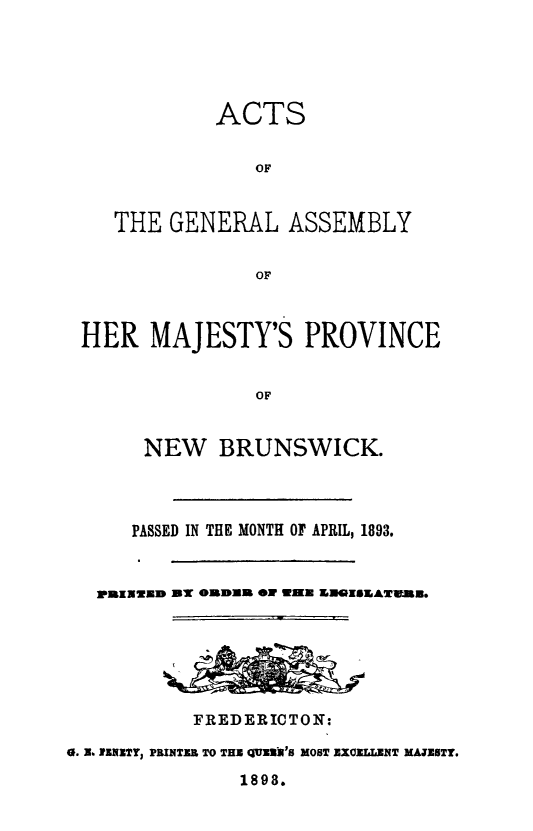 handle is hein.psc/aclenbu0067 and id is 1 raw text is: 





            ACTS

                OF


   THE  GENERAL ASSEMBLY


                OF



HER   MAJESTY'S PROVINCE


                OF


      NEW   BRUNSWICK.


      PASSED IN THE MONTH OF APRIL, 1893.


   ]PUZZW3IP ON OUDUAR ON WEKE INROISMAVUN.






           FREDERICTON:

0. X. RENETY PRINTER TO THE QUE3R'S MOST EXCELLENT MAJESTT.

                1898.


