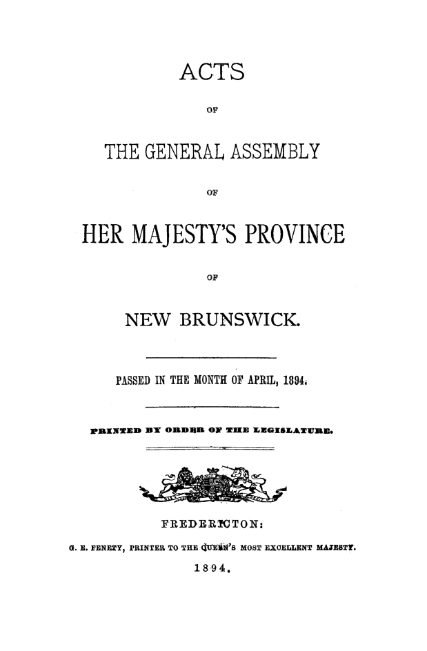 handle is hein.psc/aclenbu0068 and id is 1 raw text is: 




           ACTS

               OF



   THE GENERAL   ASSEMBLY


               OF



HER   MAJESTY'S PROVINCE


               OF


     NEW BRUNSWICK.


      PASSED IN THE MONTH OF APRIL, 1894.



  XRNTWED bT O    RlR OF WIKE LEGISLATWJRE.






           FREDER!CTON:

G. E. FENETY, PRINTER TO THE QE  'S MOST EXCELLENT MATESTT.


18-94.


