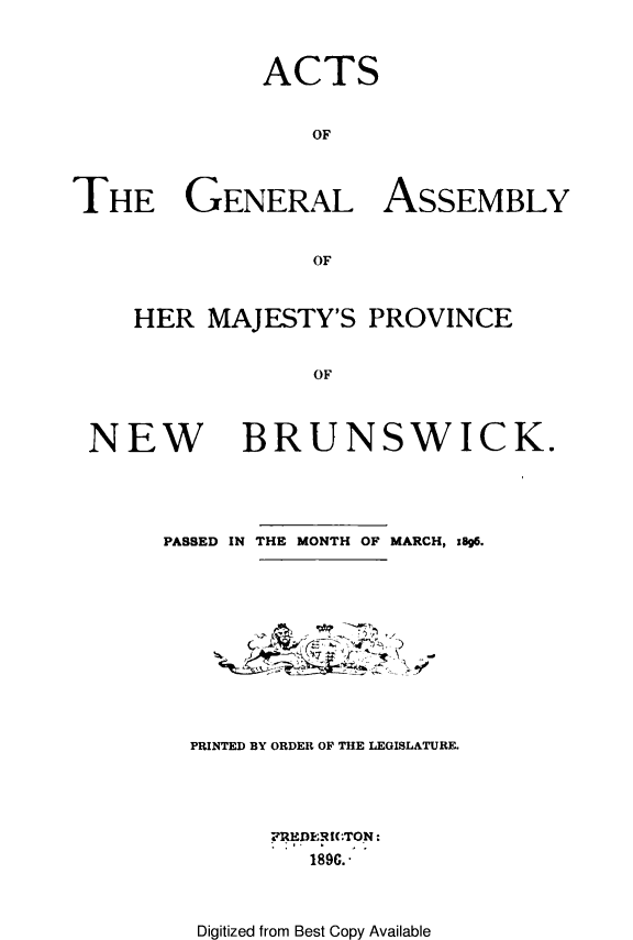handle is hein.psc/aclenbu0070 and id is 1 raw text is: 



              ACTS


                 OF



THE GENERAL ASSEMBLY


                 OF


HER  MAJESTY'S   PROVINCE


             OF


NEW


BRUNSWICK.


PASSED IN THE MONTH OF MARCH, zg6.


)


PRINTED BY ORDER OF THE LEGISLATURE.





      PRHEDERIC(.TON:
         189C.*


Digitized from Best Copy Available


