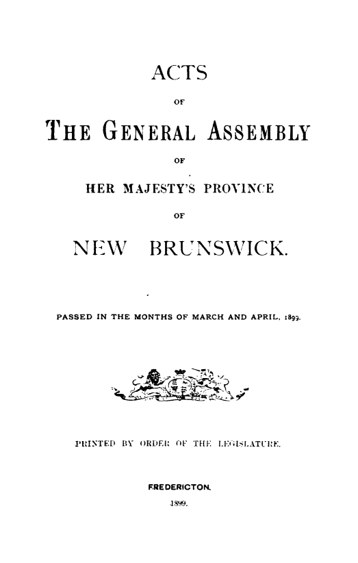 handle is hein.psc/aclenbu0073 and id is 1 raw text is: 







            ACTS


               Of'



THE GENERAL ASSEMBLY


               OF


     HER MAJESTY'S PROVINCE


               OF



   NLW BRUNSWICK.


PASSED IN THE MONTHS OF MARCH AND APRIL, 89gg.














  PRINTE;D BY ORDE OF TiE LE LATUIE.




           FREDERICTON.

             1899.


