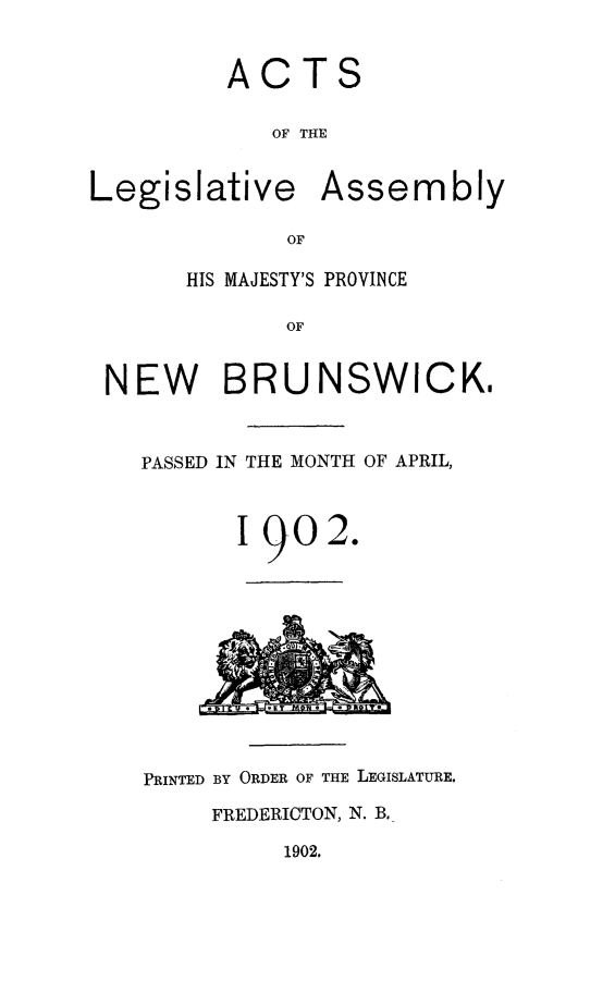 handle is hein.psc/aclenbu0075 and id is 1 raw text is: 


ACTS

   OF THE


Legislative


Assembly


OF


      HIS MAJESTY'S PROVINCE

            OF


NEW BRUNSWICK,


PASSED IN THE MONTH OF APRIL,



       I 902.












PRINTED BY ORDER OF THE LEGISLATURE.

     FREDERICTON, N. B.


1902.


