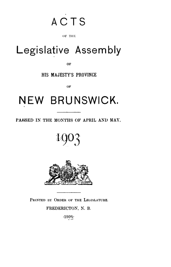handle is hein.psc/aclenbu0076 and id is 1 raw text is: 



ACTS

   OF THE


Legislative


Assembly


OF


       HIS MAJESTY'S PROVINCE

              OF


 NEW BRUNSWICK.



PASSED IN THE MONTHS OF APRIL AND MAY,




            903











    PRINTED BY ORDER OF THE LEUISLATURE.

        FREDERICTON, N. B.


-1 909:'


