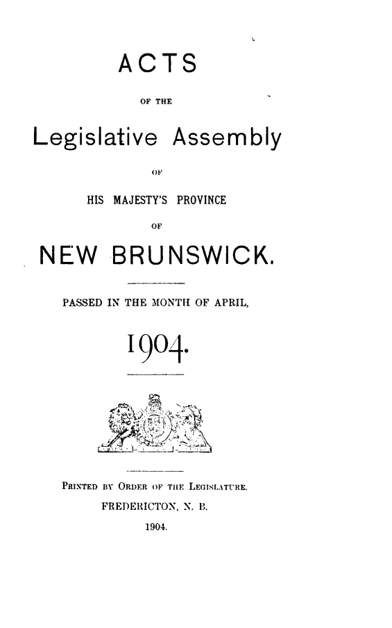 handle is hein.psc/aclenbu0077 and id is 1 raw text is: 




          ACTS


            OF THE


Legislative Assembly

              OF~

      HIS MAJESTY'S PROVINCE

             OF


 NEW BRUNSWICK.


PASSED IN THE MONTH OF APRIL,




        1904.










PRINTED BY ORDER OF THE LEGISLATURE.

     FREDERICTON, N. B.


1904.


