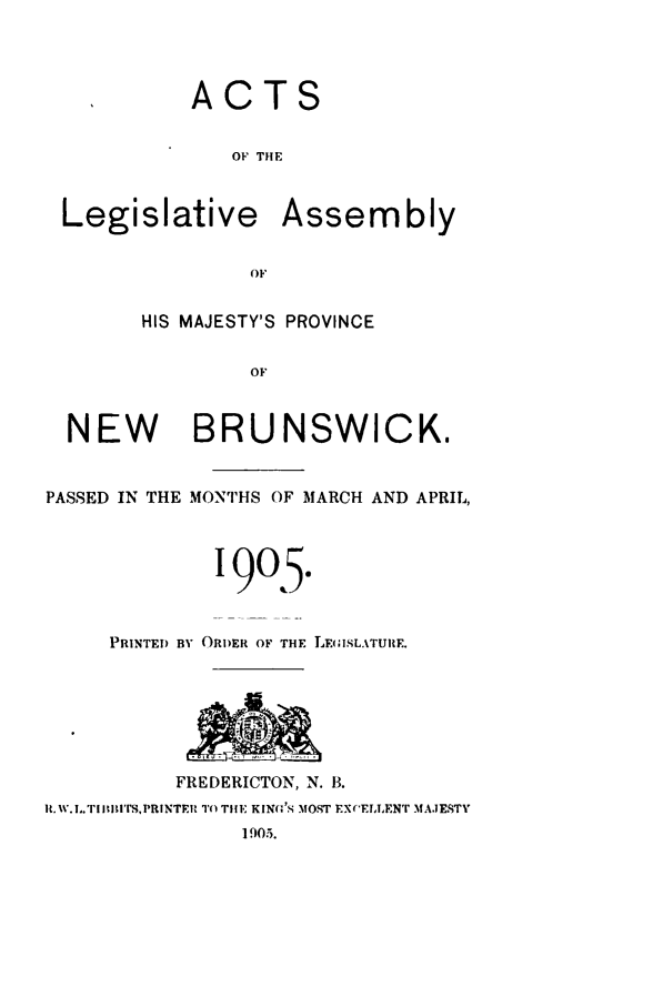 handle is hein.psc/aclenbu0078 and id is 1 raw text is: 




            ACTS


               OF THE



 Legislative Assembly


                OF


        HIS MAJESTY'S PROVINCE


                OF



  NEW BRUNSWICK.


PASSED IN THE MONTHS OF MARCH AND APRIL,




              1905.


     PRINTED BY ORDER OF THE LEGISLATURE.







          FREDERICTON, N. B.
R.1w.L.TiltIrS,PRNTER TO THE KIN(G,'S MOST EXCELLENT MAJESTY
                1905.


