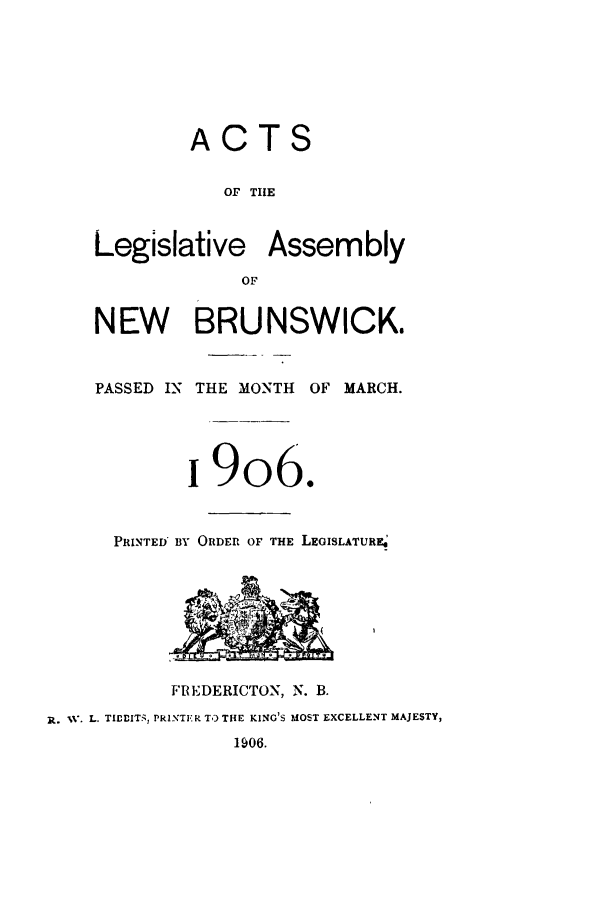 handle is hein.psc/aclenbu0079 and id is 1 raw text is: 







             ACTS


                OF THE


    Legislative Assembly

                 OF


    NEW BRUNSWICK.



    PASSED IN THE MONTH OF MARCH.





            i906.


      PRINTED BY ORDER OF THE LEGISLATURE








           FREDERICTON, N. B.
R. 1. L. TIEDITS, PRINTER TO THE KING'S MOST EXCELLENT MAJESTY,
                 1906.


