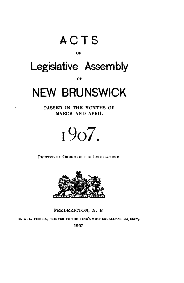 handle is hein.psc/aclenbu0080 and id is 1 raw text is: 






            A-CTS

                 OF


    Legislative Assembly

                 OF


    NEW BRUNSWICK

       PASSED IN THE MONTHS OF
           MARCH AND APRIL




             i 9o7.


      PRINTED BY ORDER OF THE LEGISLATURE.









          FREDERICTON, N. B.
R. W. L TIBBITS, PRINTER TO THE KING'S MOST EXCELLENT MAJESTY,
                1907.


