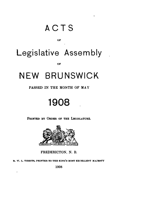 handle is hein.psc/aclenbu0081 and id is 1 raw text is: 






            ACTS

                OF



 Legislative Assembly





 NEW BRUNSWICK

      PASSED IN THE MONTH OF MAY



             1908


     PRINTED BY ORDER OF THE LEGISLATURE








          FREDERICTON, N. B.

R. 1V. L. TIBBITS, PRINTER TO TRE KING'S MOST EXCELLENT MAJBSTY
               1908


