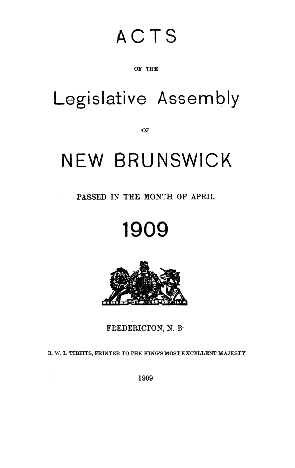 handle is hein.psc/aclenbu0082 and id is 1 raw text is: 



ACTS


   OF' THE


Legislative


Assembly


'OF


  NEW BRUNSWICK



    PASSED IN THE MONTH OF APRIL



           1909










         FREDERICTON, N. B-


R. W. L. TIBBITS, PRINTER TO THE KING'S MOST EXCELLENT MAJESTY


1909


