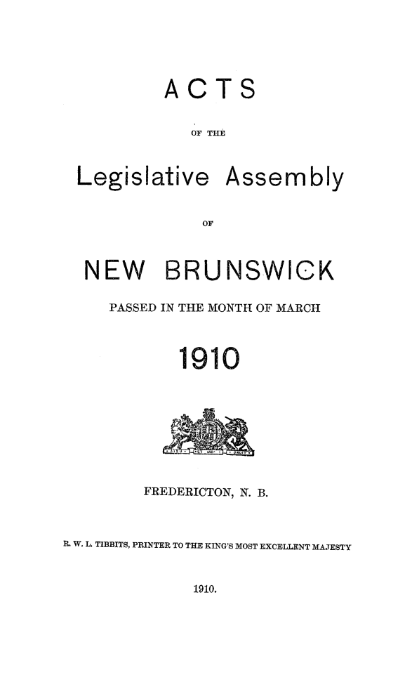 handle is hein.psc/aclenbu0083 and id is 1 raw text is: 






           ACTS


             OF THE



 Legislative Assembly


               OF



  NEW BRUNSWICK

     PASSED IN THE MONTH OF MARCH




            1910









        FREDERICTON, N. B.



R. W. L. TIBBITS, PRINTER TO THE KING'S MOST EXCELLENT MAJESTY


1910.


