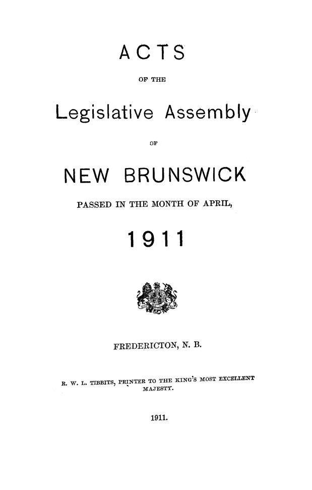 handle is hein.psc/aclenbu0084 and id is 1 raw text is: 




         ACTS

            OF THE



Legislative Assembly


             OF



 NEW BRUNSWICK


   PASSED IN THE MONTH OF APRIL,



          19   11










        FREDERICTON, N. B.



 R. W. L. TIBBITS, PRINTER TO THE KING'S MOST EXCELLENT
            MAJESTY.


1911.


