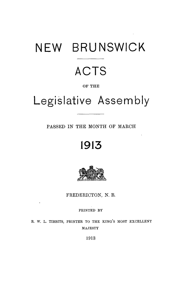 handle is hein.psc/aclenbu0086 and id is 1 raw text is: 







NEW BRUNSWICK



          ACTS

            OF THE


Legis


lative


Assembly


PASSED IN THE MONTH OF MARCH



         1913


         FREDERICTON, N. B.


            PRINTED BY

R. W. L. TIBBITS, PRINTER TO THE KING'S MOST EXCELLENT
             MAJESTY


1913


