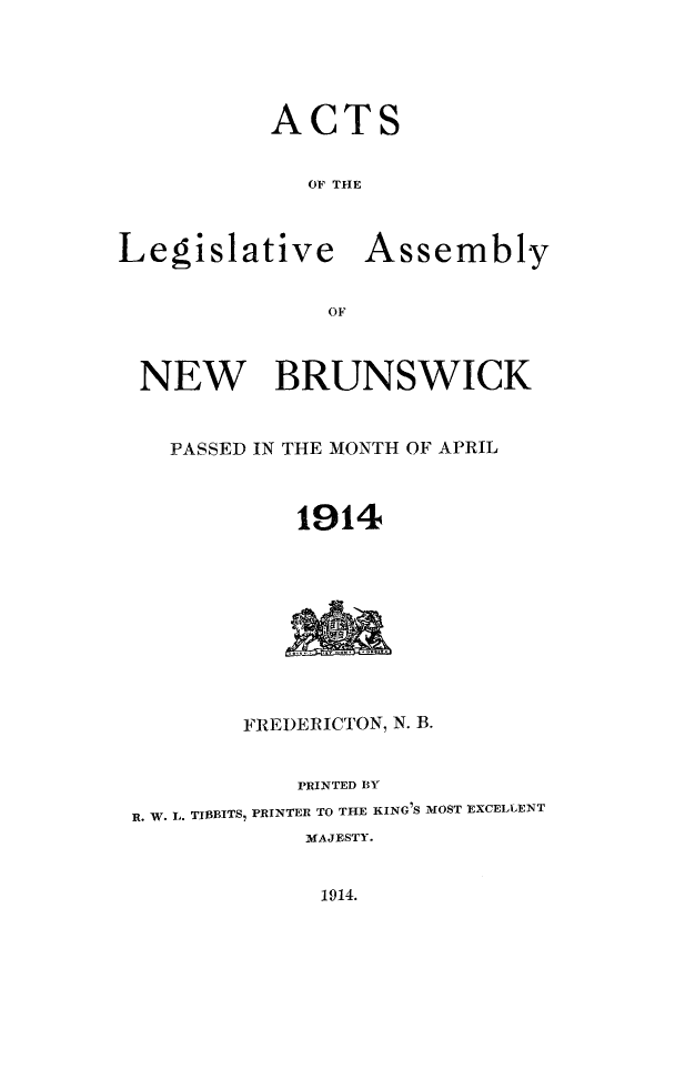handle is hein.psc/aclenbu0087 and id is 1 raw text is: 





          ACTS


             OF THE



Legislative Assembly


              OF



 NEW BRUNSWICK


    PASSED IN THE MONTH OF APRIL



            1914










         FREDERICTON, N. B.


            PRINTED BY

 R. W. L. TIBBITS, PRINTER TO THE KING 'S MOST EXCELLENT
             MAJESTY.


1914.


