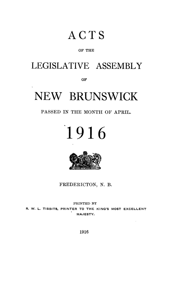handle is hein.psc/aclenbu0089 and id is 1 raw text is: 





          ACTS

             OF THE


 LEGISLATIVE ASSEMBLY

              OF



  NEW BRUNSWICK

    PASSED IN THE MONTH OF APRIL.




          1916








        FREDERICTON, N. B.



            PRINTED BY
R. W. L. TIBBITS, PRINTER TO THE KING'S MOST EXCELLENT
             MAJESTY.


1916


