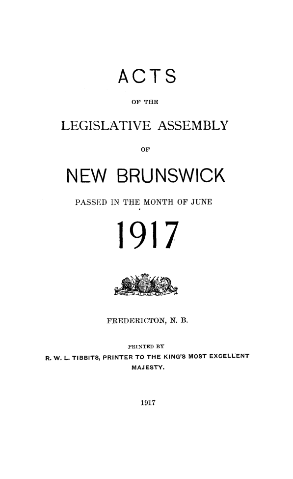 handle is hein.psc/aclenbu0090 and id is 1 raw text is: 








           ACTS

             OF THE


  LEGISLATIVE ASSEMBLY


               OF



   NEW BRUNSWICK


     PASSED IN THE MONTH OF JUNE




           1917








         FREDERICTON, N. B.


             PRINTED BY
R. W. L. TIBBITS, PRINTER TO THE KING'S MOST EXCELLENT
             MAJESTY.


1917


