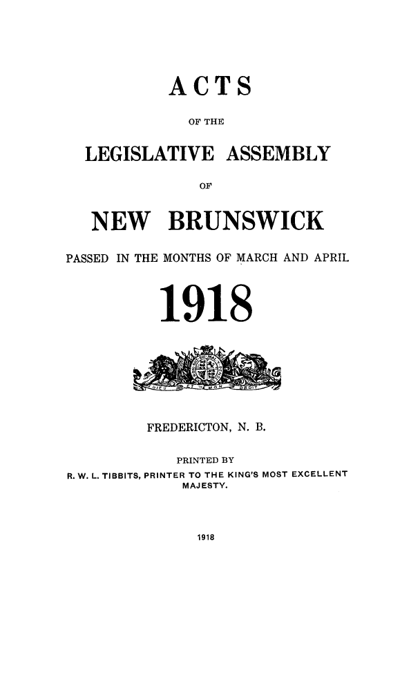 handle is hein.psc/aclenbu0091 and id is 1 raw text is: 







           ACTS


             OF THE


  LEGISLATIVE ASSEMBLY

               OF



   NEW BRUNSWICK


PASSED IN THE MONTHS OF MARCH AND APRIL




          1918


         FREDERICTON, N. B.


            PRINTED BY
R. W. L. TIBBITS, PRINTER TO THE KING'S MOST EXCELLENT
             MAJESTY.


1918



