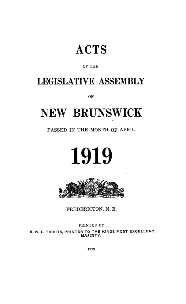 handle is hein.psc/aclenbu0092 and id is 1 raw text is: 









           ACTS


             OF THE


  LEGISLATIVE ASSEMBLY


              OF



   NEW BRUNSWICK


   PASSED IN THE MONTH OF APRIL






          1919









          FREDERICTON, N. B.


            PRINTED BY
R. W. L. TIBBITS, PRINTER TO THE KINGS MOST EXCELLENT
             MAJESTY.


1919


