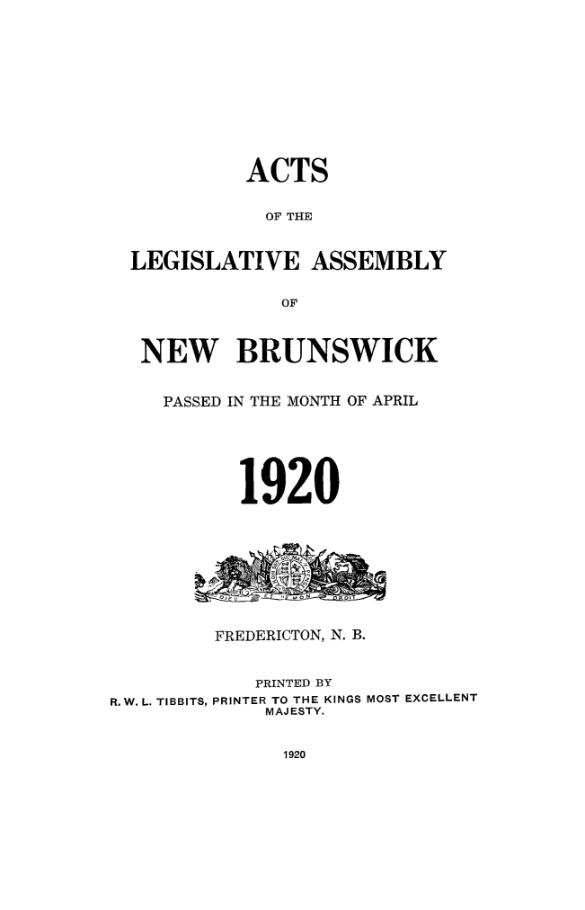 handle is hein.psc/aclenbu0093 and id is 1 raw text is: 











            ACTS


            OF THE



  LEGISLATIVE ASSEMBLY

               OF



   NEW BRUNSWICK


     PASSED IN THE MONTH OF APRIL






           1920









         FREDERICTON, N. B.


             PRINTED BY
R.W. L. TIBBITS, PRINTER TO THE KINGS MOST EXCELLENT
             MAJESTY.


1920


