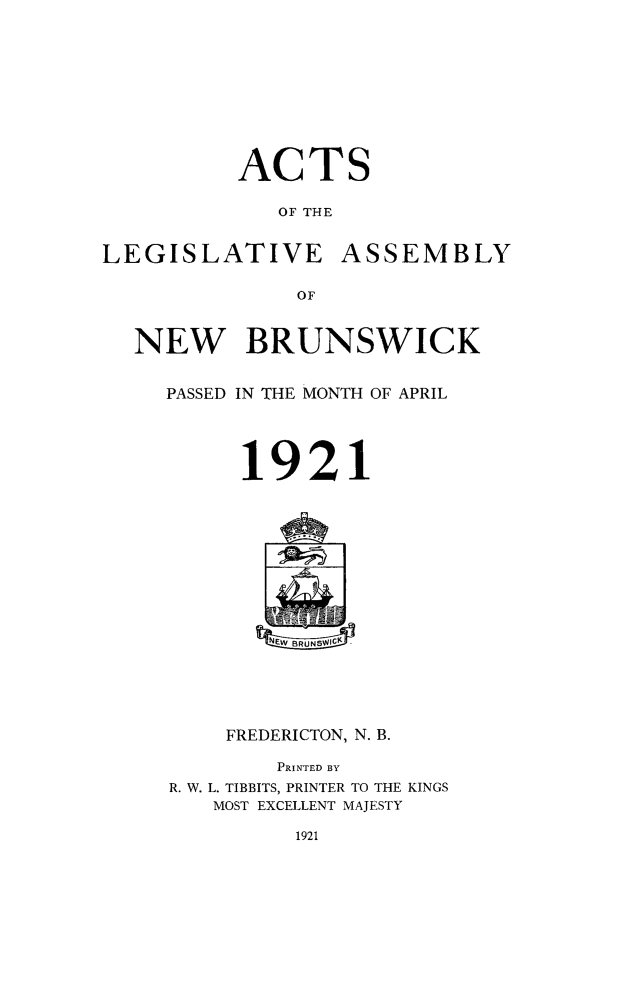handle is hein.psc/aclenbu0094 and id is 1 raw text is: 








ACTS

   OF THE


LEGISLATIVE


ASSEMBLY


OF


NEW BRUNSWICK

  PASSED IN THE MONTH OF APRIL




        1921









           EtEWBRUNS  -Y




       FREDERICTON, N. B.

           PRINTED BY
   R. W. L. TIBBITS, PRINTER TO THE KINGS
      MOST EXCELLENT MAJESTY


1921


