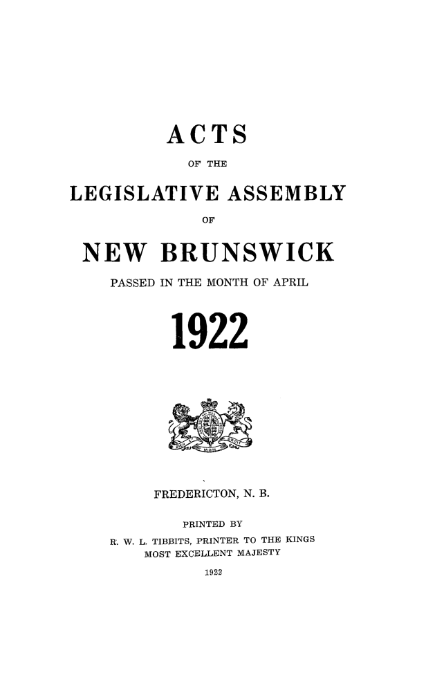 handle is hein.psc/aclenbu0095 and id is 1 raw text is: 











          ACTS

            OF THE


LEGISLATIVE ASSEMBLY

              OF


 NEW BRUNSWICK

    PASSED IN THE MONTH OF APRIL





           1922













         FREDERICTON, N. B.


            PRINTED BY
    R. W. L. TIBBITS, PRINTER TO THE KINGS
        MOST EXCELLENT MAJESTY


1922


