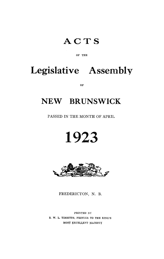 handle is hein.psc/aclenbu0096 and id is 1 raw text is: 








ACTS


    OF THE


Legislative


Assembly


OF


NEW BRUNSWICK


  PASSED IN THE MONTH OF APRIL





        1923












     FREDERICTON, N. B.



          PRINTED BY
  R. W. L. TIBBITTS, PRINTER TO THE KING'S
       MOST EXCELLENT MAJESTY


