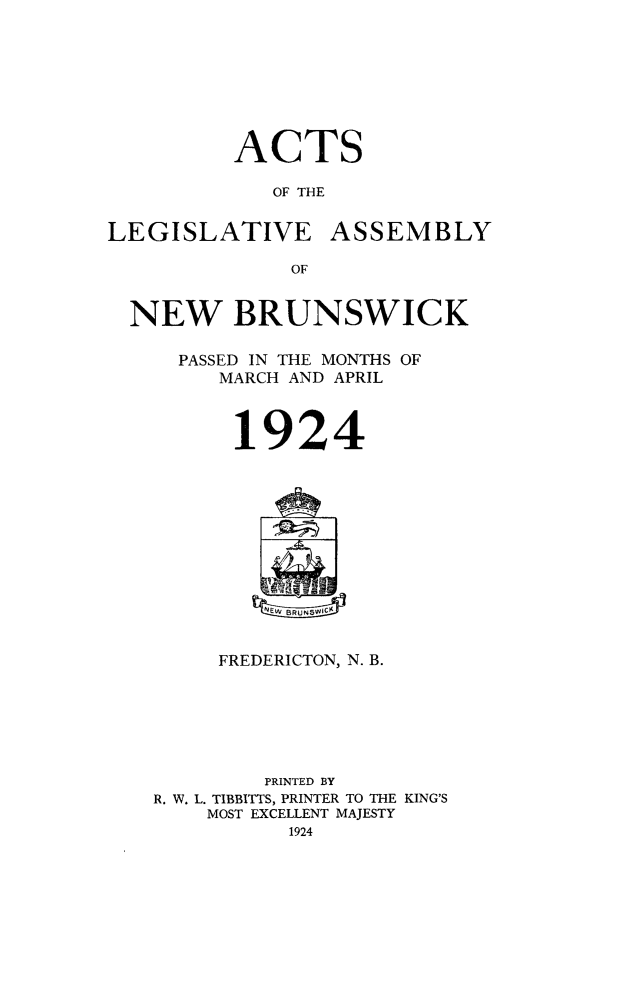 handle is hein.psc/aclenbu0097 and id is 1 raw text is: 







ACTS

   OF THE


LEGISLATIVE


ASSEMBLY


OF


NEW BRUNSWICK

    PASSED IN THE MONTHS OF
       MARCH AND APRIL


19


24


EWBRUN5VWICK


     FREDERICTON, N. B.






         PRINTED BY
R. W. L. TIBBITTS, PRINTER TO THE KING'S
    MOST EXCELLENT MAJESTY
           1924



