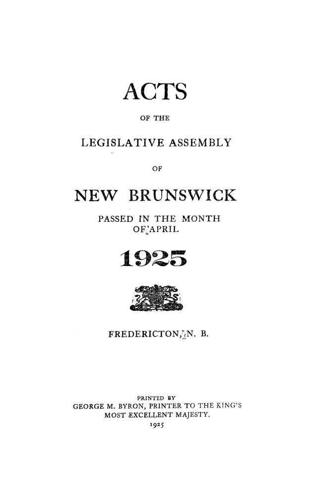 handle is hein.psc/aclenbu0098 and id is 1 raw text is: 








      ACTS

         OF THE


LEGISLATIVE  ASSEMBLY

           OF


NEW


BRUNSWICK


    PASSED IN THE MONTH
         OFAPRIL










     FREDERICTON N. B.






          PRINTED BY
GEORGE M. BYRON, PRINTER TO THE KING'S
     MOST EXCELLENT MAJESTY.
            1925


