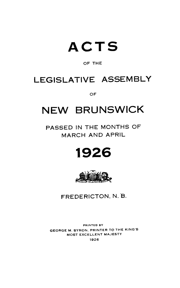 handle is hein.psc/aclenbu0099 and id is 1 raw text is: 






A


C


T


S


OF THE


LEGISLATIVE


ASSEMBLY


OF


NEW BRUNSWICK

PASSED  IN THE MONTHS OF
     MARCH AND APRIL


        1926






     FREDERICTON, N. B.



          PRINTED BY
  GEORGE M. BYRON. PRINTER TO THE KING'S
      MOST EXCELLENT MAJESTY
           1926


