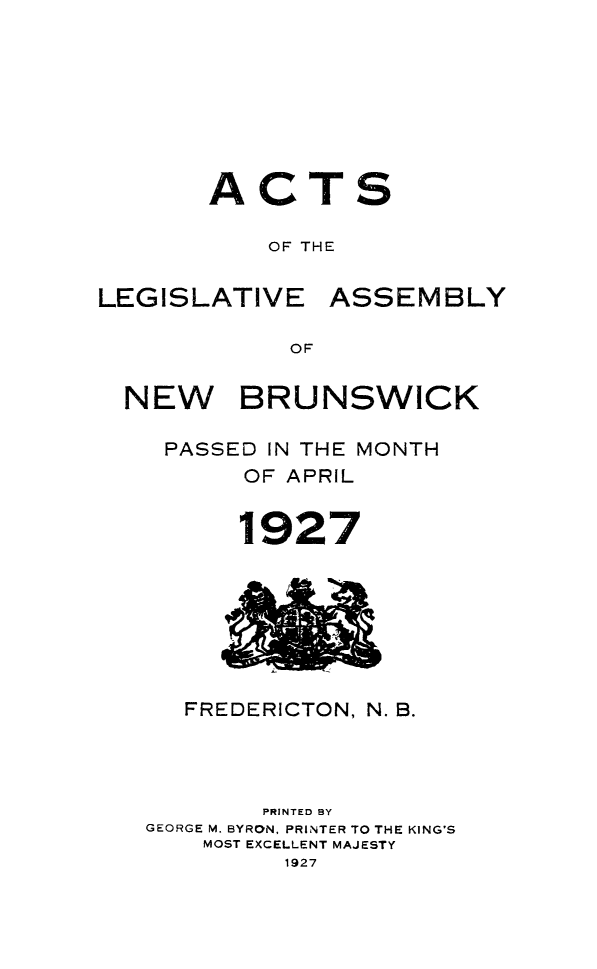 handle is hein.psc/aclenbu0100 and id is 1 raw text is: 








ACT

    OF THE


LEGISLATIVE


ASSEMBLY


OF


NEW BRUNSWICK

   PASSED IN THE MONTH
        OF APRIL


        1927


   FREDERICTON, N. B.




        PRINTED BY
GEORGE M. BYRON, PRINTER TO THE KING'S
    MOST EXCELLENT MAJESTY
         1927


S


