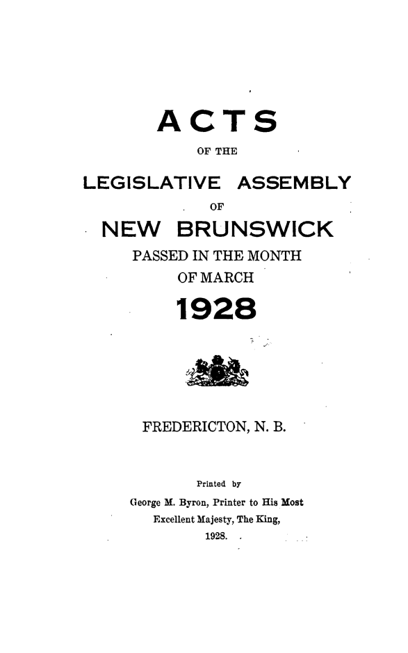 handle is hein.psc/aclenbu0101 and id is 1 raw text is: 






        ACTS
            OF THE

LEGISLATIVE ASSEMBLY
             OF

  NEW BRUNSWICK
     PASSED IN THE MONTH
          OF MARCH

          1928






      FREDERICTON, N. B.


            Printed by
     George M. Byron, Printer to His Most
       Excellent Majesty, The King,
             1928.


