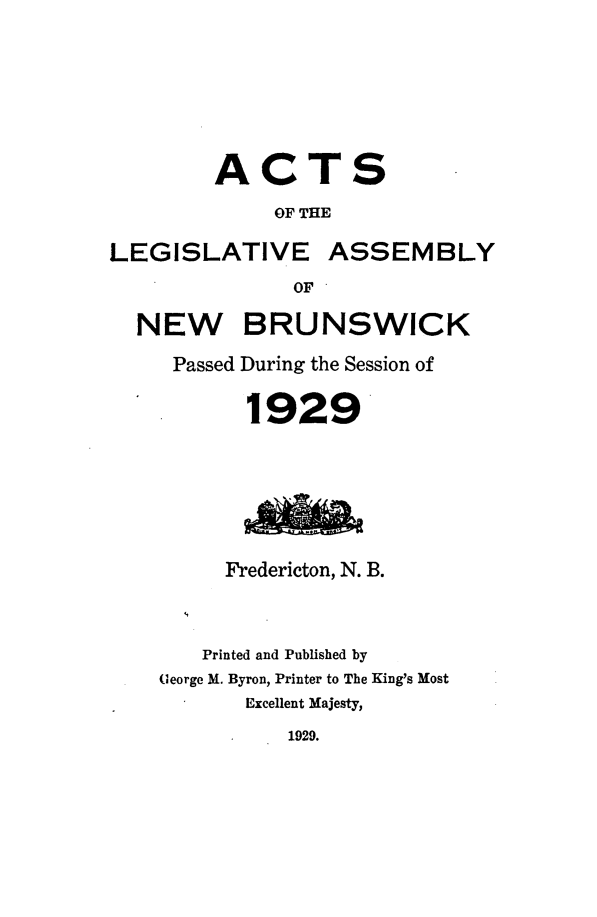 handle is hein.psc/aclenbu0102 and id is 1 raw text is: 







        ACTS

             OF THE

LEGISLATIVE ASSEMBLY
               OF

  NEW BRUNSWICK

     Passed During the Session of


           1929







         Fredericton, N. B.



       Printed and Published by
    (eorge M. Byron, Printer to The King's Most
           Excellent Majesty,
              1929.


