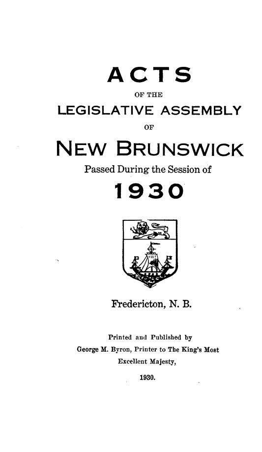 handle is hein.psc/aclenbu0103 and id is 1 raw text is: 






        ACTS
            OF THE

LEGISLATIVE ASSEMBLY
              OF


NEW BRUNSWICK

    Passed During the Session of


         1930










         Fredericton, N. B.


         Printed and Published by
   George M. Byron, Printer to The King's Most
          Excellent Majesty,


1930.


