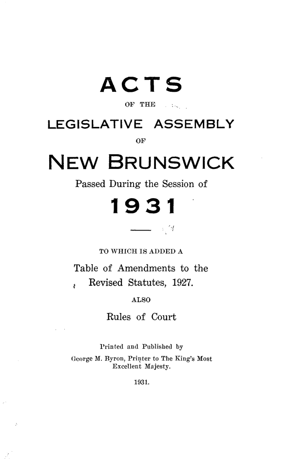 handle is hein.psc/aclenbu0104 and id is 1 raw text is: 








         ACTS
             OF THE

LEGISLATIVE ASSEMBLY
               OF


NEW BRUNSWICK

     Passed During the Session of


           1931



         TO WHICH IS ADDED A


Table of Amendments to the
.  Revised Statutes, 1927.

          ALSO

      Rules of Court


      Printed and Published by
George M. Byron, Printer to The King's Most
       Excellent Majesty.


1931.



