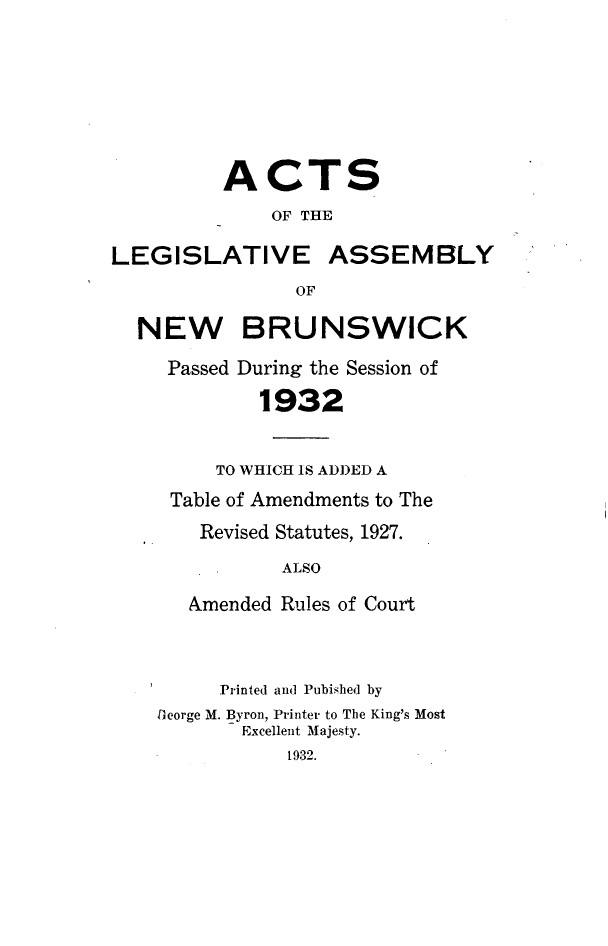 handle is hein.psc/aclenbu0105 and id is 1 raw text is: 








          ACTS
              OF THE

LEGISLATIVE ASSEMBLY
                OF

  NEW BRUNSWICK

     Passed During the Session of

             1932


         TO WHICH IS ADDED A
     Table of Amendments to The
        Revised Statutes, 1927.

               ALSO

       Amended Rules of Court



         Printed and Pubished by
    George M. Byron, Printer to The King's Most
           Excellent Majesty.
               1932.


