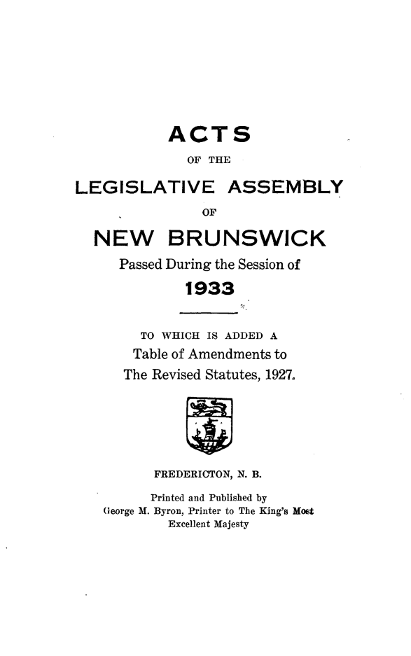 handle is hein.psc/aclenbu0106 and id is 1 raw text is: 








            ACTS
              OF THE

LEGISLATIVE ASSEMBLY
                OF

  NEW BRUNSWICK

     Passed During the Session of

              1933


        TO WHICH IS ADDED A
        Table of Amendments to
      The Revised Statutes, 1927.






          FREDERICTON, N. B.

          Printed and Published by
   George M. Byron, Printer to The King's Most
            Excellent Majesty


