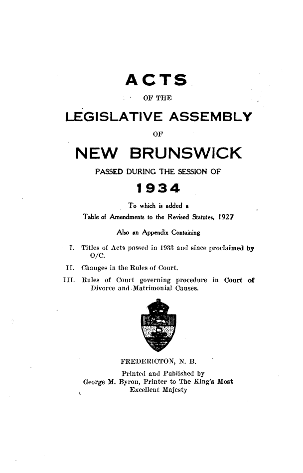 handle is hein.psc/aclenbu0107 and id is 1 raw text is: 









              ACTS.

                  OF THE


 LEGISLATIVE ASSEMBLY

                    OF


   NEW BRUNSWICK

       PASSED DURING  THE SESSION OF

                 1934

               To which is added a
    Table of Amendments to the Revised Statutes, 1927

            Also an Appendix Containing

 T. Titles of Acts passed in 1933 and since proclaimed by
      O/C.
 It. Changes in the Rules of Court.
III. Rules of Court governing procedure in Court of
      Divorce and Matrimonial Causes.









             FREDERIOTON, N. B.
             Printed and Published by
     George M. Byron, Printer to The King's Most
               Excellent Majesty


