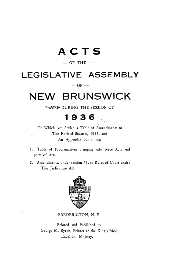 handle is hein.psc/aclenbu0109 and id is 1 raw text is: 











              ACTS

                - OF THE


LEGISLATIVE ASSEMBLY

                   - OF -


   NEW BRUNSWICK

         PASSED DURING THE SESSION OF

                 1936.

      To Which Are Added a Table of Amendments to
            The Revised Statutes, 1927, and
              An Appendix containing

   1. Table of Proclamations bringing into force Acts and
     parts of Acts.

   2. Amendments, under section 71, to Rules of Court under
       The Judicature Act.










              FREDERICTON, N. B.

              Printed and Published by
       George M. Byron, Printer to the King's Most
               Excellent Majesty.


