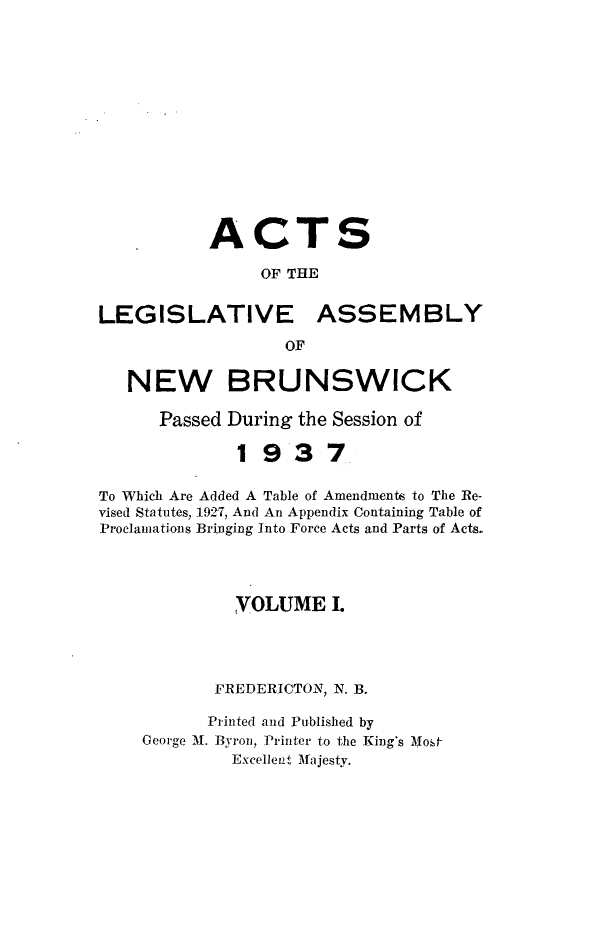 handle is hein.psc/aclenbu0110 and id is 1 raw text is: 














           ACTS

                OF THE


LEGISLATIVE ASSEMBLY

                  OF

   NEW BRUNSWICK

      Passed During the Session of

              1937

To Which Are Added A Table of Amendments to The Re-
vised Statutes, 1927, And An Appendix Containing Table of
Proclamations Bringing Into Force Acts and Parts of Acts.




             VOLUME I.




           FREDERICTON, N. B.

           Printed and Published by
    George M. Byron, Printer to the King's Most
             Excellent Majesty.


