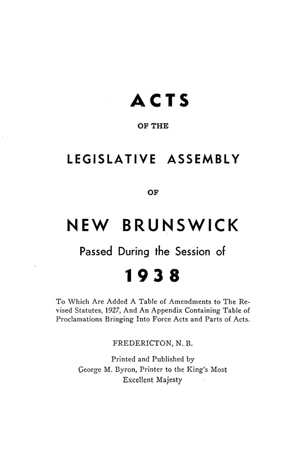 handle is hein.psc/aclenbu0111 and id is 1 raw text is: 











               ACTS


               OF  THE



  LEGISLATIVE ASSEMBLY



                  OF



  NEW BRUNSWICK


     Passed During  the Session of


              1938


To Which Are Added A Table of Amendments to The Re-
vised Statutes, 1927, And An Appendix Containing Table of
Proclamations Bringing Into Force Acts and Parts of Acts.


           FREDERICTON, N. B.

           Printed and Published by
    George M. Byron, Printer to the King's Most
             Excellent Majesty


