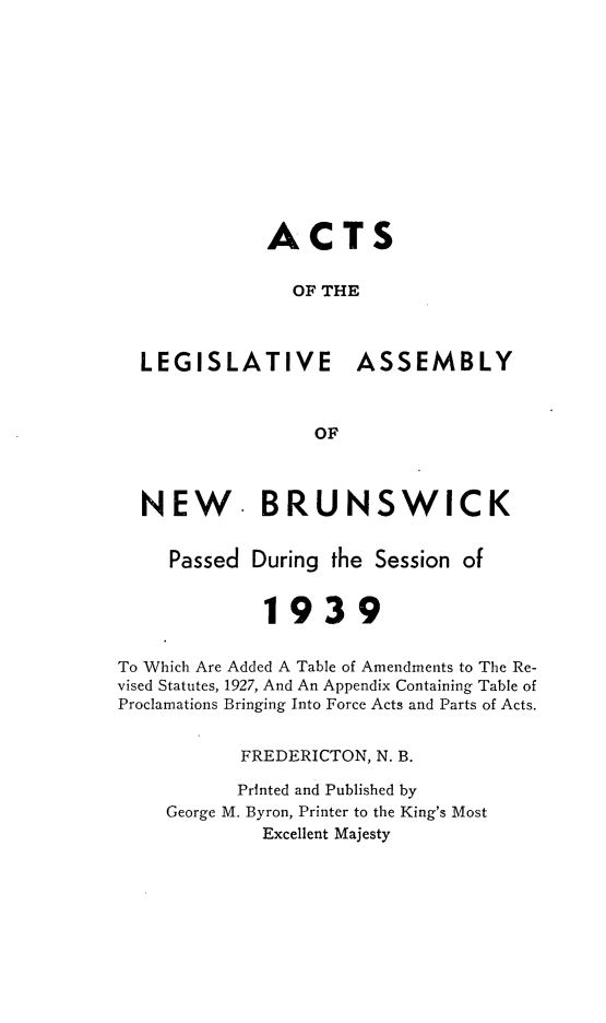 handle is hein.psc/aclenbu0112 and id is 1 raw text is: 












              ACTS


                OF THE



  LEGISLATIVE ASSEMBLY



                  OF



  NEW. BRUNSWICK


     Passed During  the Session of


             1939


To Which Are Added A Table of Amendments to The Re-
vised Statutes, 1927, And An Appendix Containing Table of
Proclamations Bringing Into Force Acts and Parts of Acts.


           FREDERICTON, N. B.

           Printed and Published by
     George M. Byron, Printer to the King's Most
             Excellent Majesty


